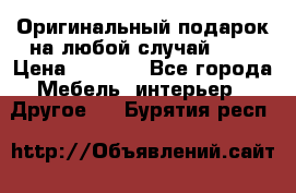 Оригинальный подарок на любой случай!!!! › Цена ­ 2 500 - Все города Мебель, интерьер » Другое   . Бурятия респ.